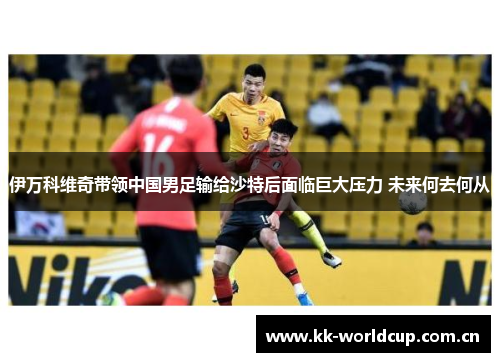 伊万科维奇带领中国男足输给沙特后面临巨大压力 未来何去何从 伊万科维奇带领中国男足输给沙特后面临巨大压力 未来何去何从